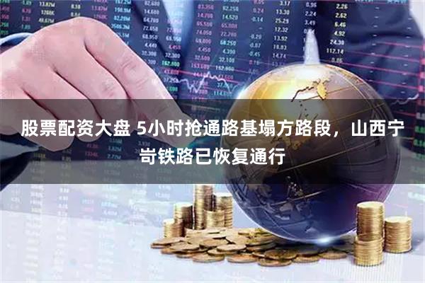 股票配资大盘 5小时抢通路基塌方路段，山西宁岢铁路已恢复通行