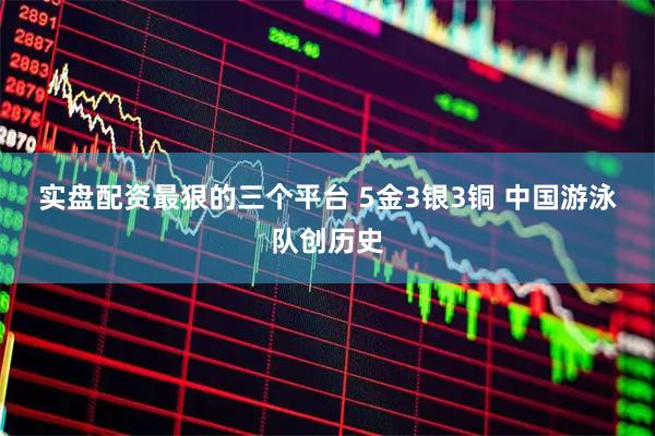实盘配资最狠的三个平台 5金3银3铜&#32;中国游泳队创历史