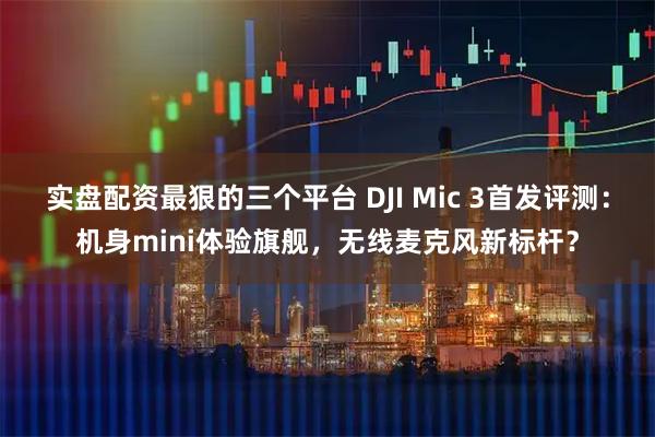 实盘配资最狠的三个平台 DJI Mic 3首发评测：机身mini体验旗舰，无线麦克风新标杆？