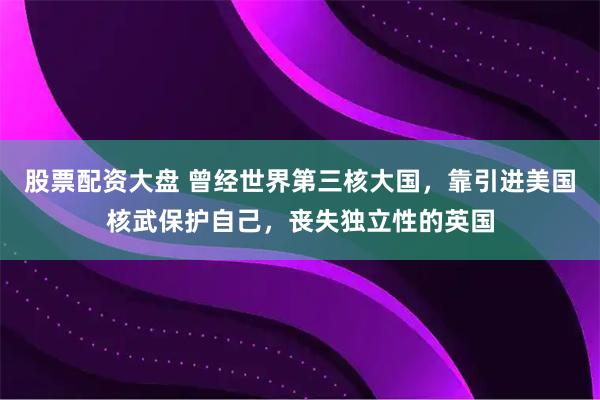 股票配资大盘 曾经世界第三核大国，靠引进美国核武保护自己，丧失独立性的英国