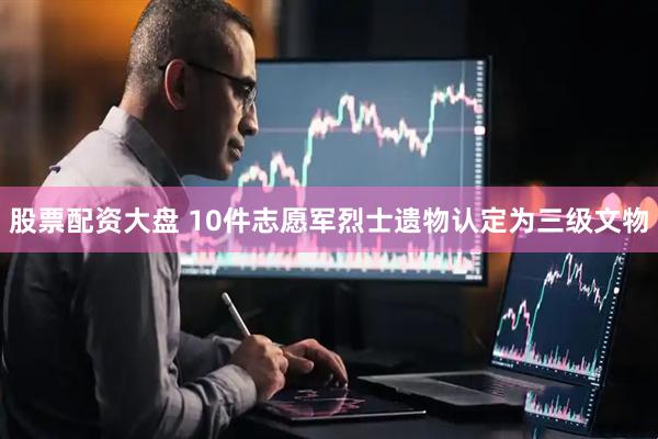 股票配资大盘 10件志愿军烈士遗物认定为三级文物