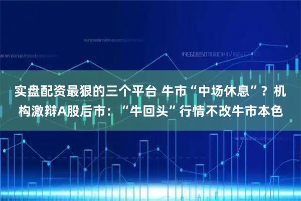 实盘配资最狠的三个平台 牛市“中场休息”？机构激辩A股后市：“牛回头”行情不改牛市本色