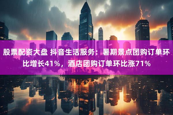股票配资大盘 抖音生活服务：暑期景点团购订单环比增长41%，酒店团购订单环比涨71%