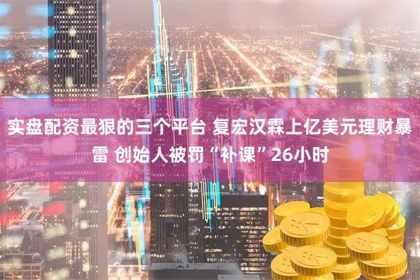 实盘配资最狠的三个平台 复宏汉霖上亿美元理财暴雷 创始人被罚“补课”26小时