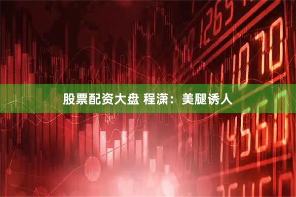 股票配资大盘 程潇：美腿诱人
