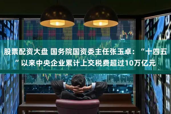 股票配资大盘 国务院国资委主任张玉卓：“十四五”以来中央企业累计上交税费超过10万亿元