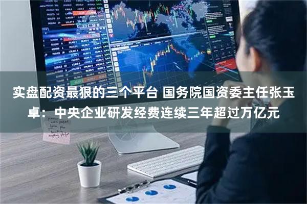 实盘配资最狠的三个平台 国务院国资委主任张玉卓：中央企业研发经费连续三年超过万亿元