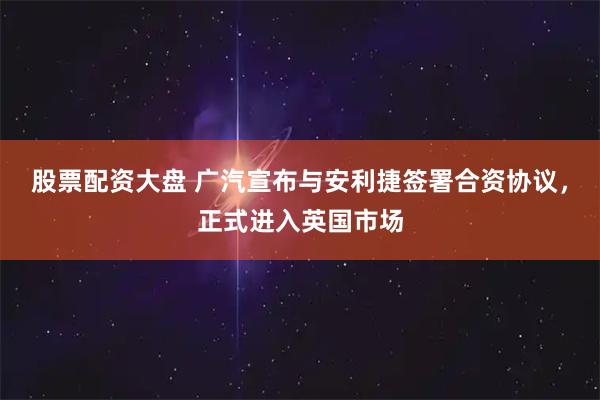 股票配资大盘 广汽宣布与安利捷签署合资协议，正式进入英国市场