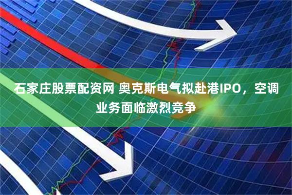 石家庄股票配资网 奥克斯电气拟赴港IPO，空调业务面临激烈竞争