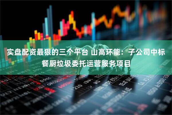 实盘配资最狠的三个平台 山高环能：子公司中标餐厨垃圾委托运营服务项目