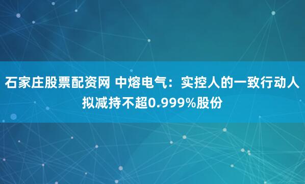 石家庄股票配资网 中熔电气：实控人的一致行动人拟减持不超0.999%股份