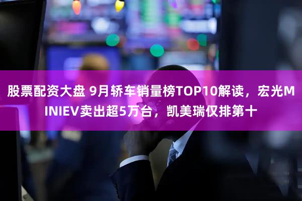 股票配资大盘 9月轿车销量榜TOP10解读，宏光MINIEV卖出超5万台，凯美瑞仅排第十