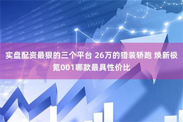 实盘配资最狠的三个平台 26万的猎装轿跑 焕新极氪001哪款最具性价比