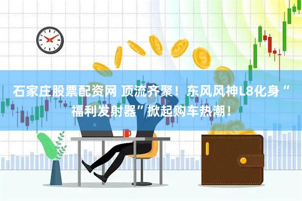 石家庄股票配资网 顶流齐聚！东风风神L8化身“福利发射器”掀起购车热潮！
