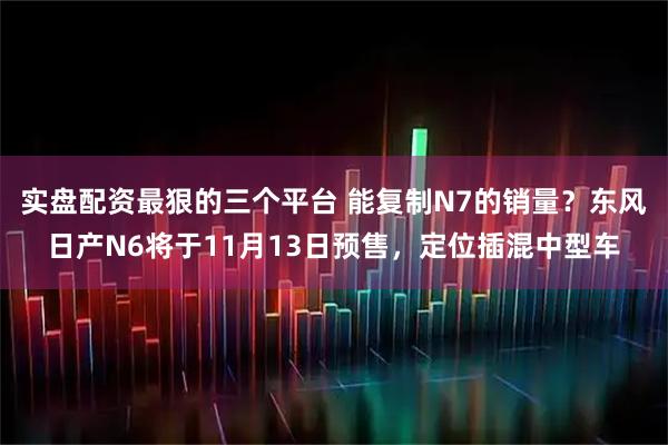 实盘配资最狠的三个平台 能复制N7的销量？东风日产N6将于11月13日预售，定位插混中型车