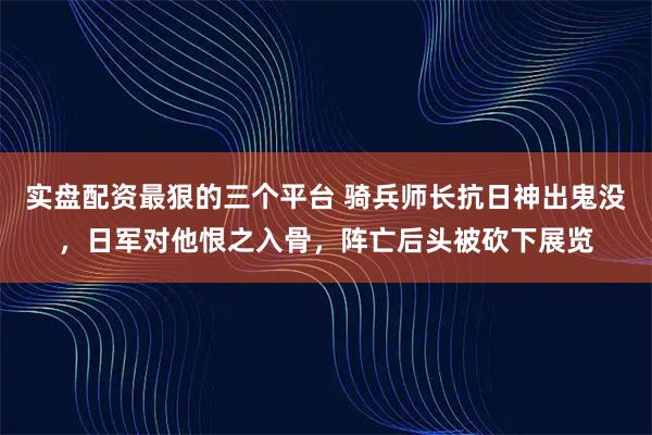 实盘配资最狠的三个平台 骑兵师长抗日神出鬼没，日军对他恨之入骨，阵亡后头被砍下展览