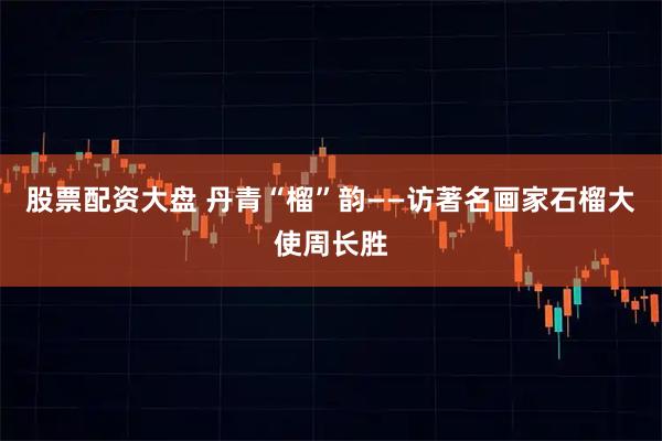 股票配资大盘 丹青“榴”韵——访著名画家石榴大使周长胜