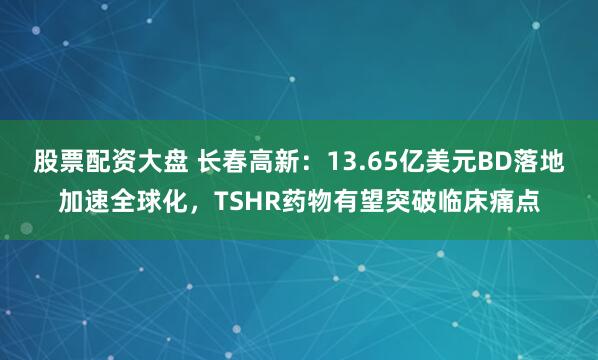 股票配资大盘 长春高新：13.65亿美元BD落地加速全球化，TSHR药物有望突破临床痛点