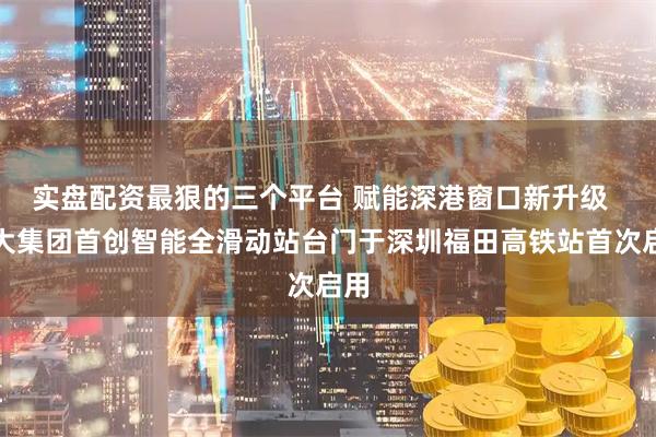 实盘配资最狠的三个平台 赋能深港窗口新升级  方大集团首创智能全滑动站台门于深圳福田高铁站首次启用