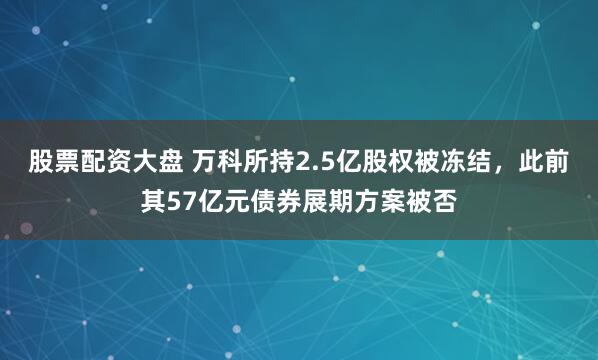 股票配资大盘 万科所持2.5亿股权被冻结，此前其57亿元债券展期方案被否