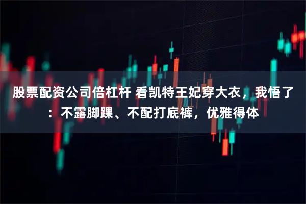 股票配资公司倍杠杆 看凯特王妃穿大衣，我悟了：不露脚踝、不配打底裤，优雅得体