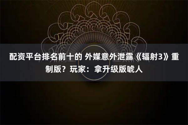 配资平台排名前十的 外媒意外泄露《辐射3》重制版？玩家：拿升级版唬人