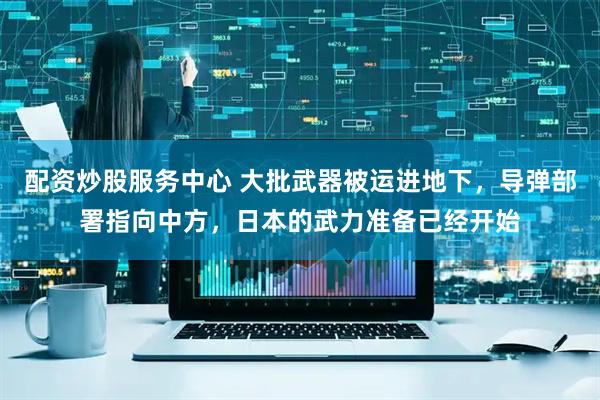 配资炒股服务中心 大批武器被运进地下，导弹部署指向中方，日本的武力准备已经开始