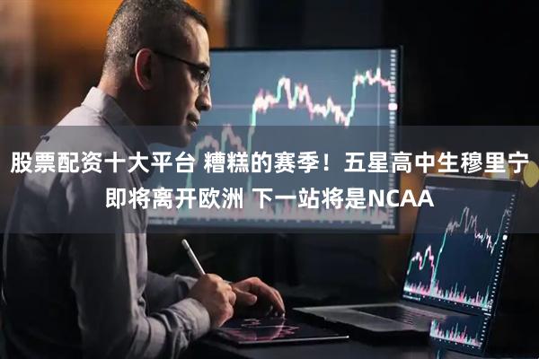 股票配资十大平台 糟糕的赛季！五星高中生穆里宁即将离开欧洲 下一站将是NCAA