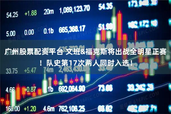 广州股票配资平台 文班&福克斯将出战全明星正赛！队史第17次两人同时入选！
