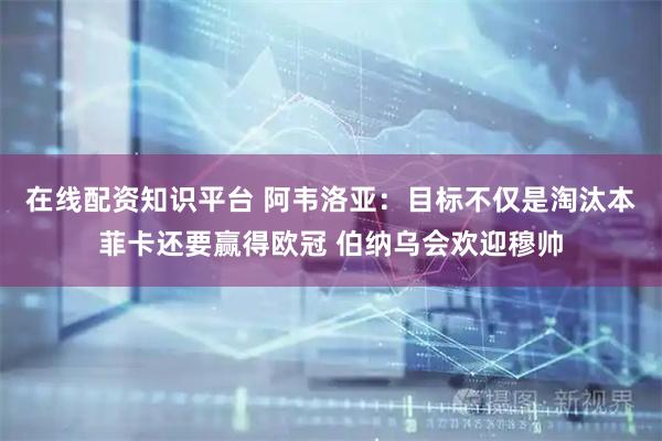 在线配资知识平台 阿韦洛亚：目标不仅是淘汰本菲卡还要赢得欧冠 伯纳乌会欢迎穆帅