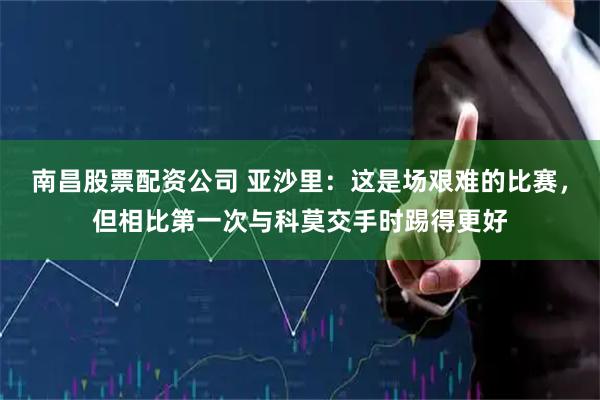 南昌股票配资公司 亚沙里：这是场艰难的比赛，但相比第一次与科莫交手时踢得更好