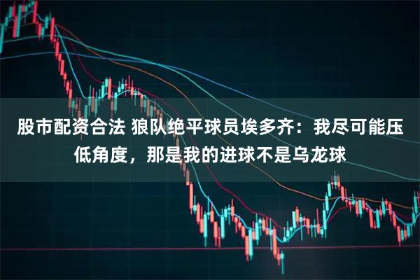 股市配资合法 狼队绝平球员埃多齐：我尽可能压低角度，那是我的进球不是乌龙球