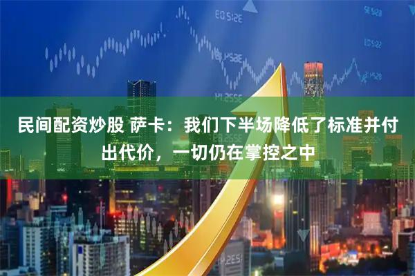 民间配资炒股 萨卡：我们下半场降低了标准并付出代价，一切仍在掌控之中