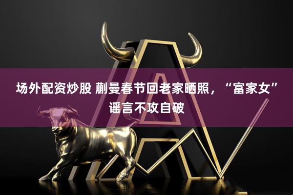 场外配资炒股 蒯曼春节回老家晒照，“富家女”谣言不攻自破