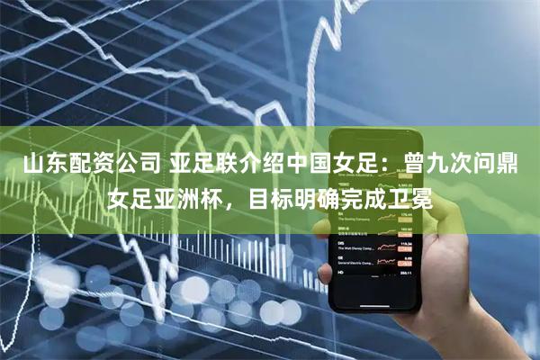 山东配资公司 亚足联介绍中国女足：曾九次问鼎女足亚洲杯，目标明确完成卫冕