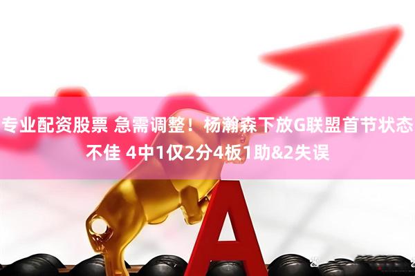 专业配资股票 急需调整！杨瀚森下放G联盟首节状态不佳 4中1仅2分4板1助&2失误