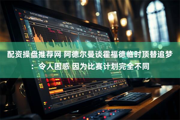 配资操盘推荐网 阿德尔曼谈霍福德临时顶替追梦：令人困惑 因为比赛计划完全不同