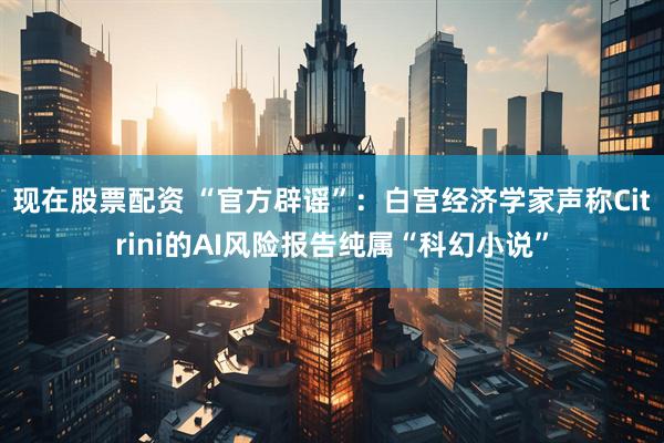现在股票配资 “官方辟谣”：白宫经济学家声称Citrini的AI风险报告纯属“科幻小说”
