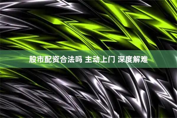 股市配资合法吗 主动上门 深度解难