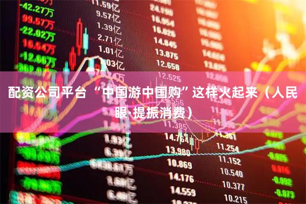 配资公司平台 “中国游中国购”这样火起来（人民眼·提振消费）