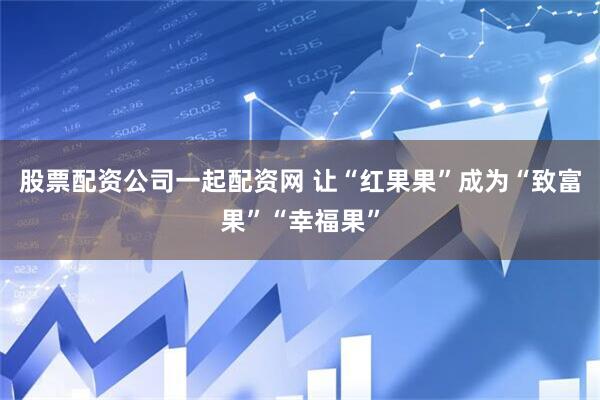 股票配资公司一起配资网 让“红果果”成为“致富果”“幸福果”