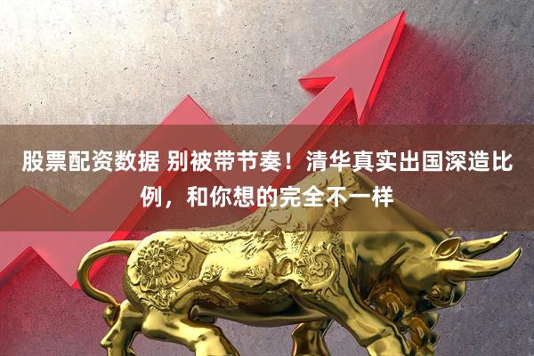 股票配资数据 别被带节奏！清华真实出国深造比例，和你想的完全不一样