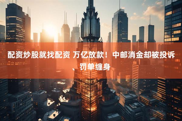 配资炒股就找配资 万亿放款！中邮消金却被投诉、罚单缠身