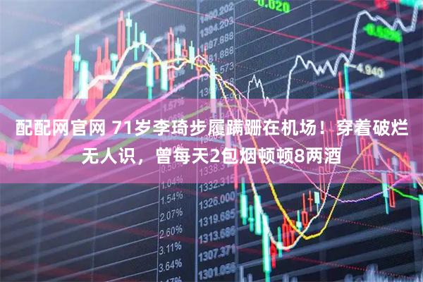 配配网官网 71岁李琦步履蹒跚在机场！穿着破烂无人识，曾每天2包烟顿顿8两酒