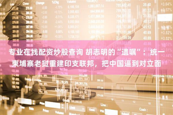 专业在线配资炒股查询 胡志明的“遗嘱”：统一柬埔寨老挝重建印支联邦，把中国逼到对立面