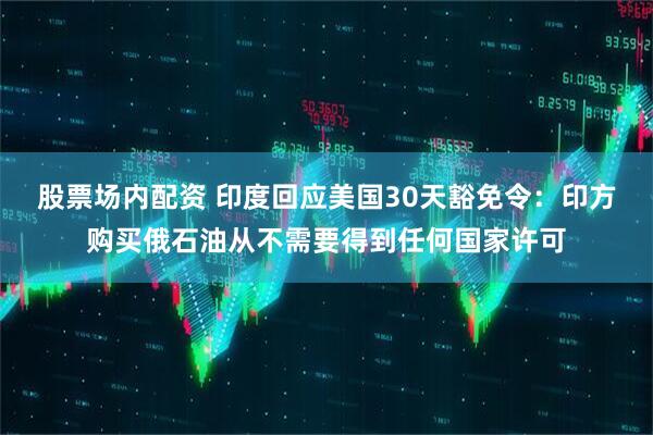 股票场内配资 印度回应美国30天豁免令：印方购买俄石油从不需要得到任何国家许可