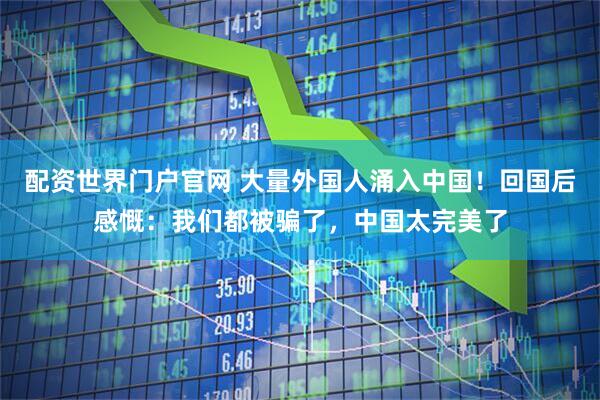 配资世界门户官网 大量外国人涌入中国！回国后感慨：我们都被骗了，中国太完美了