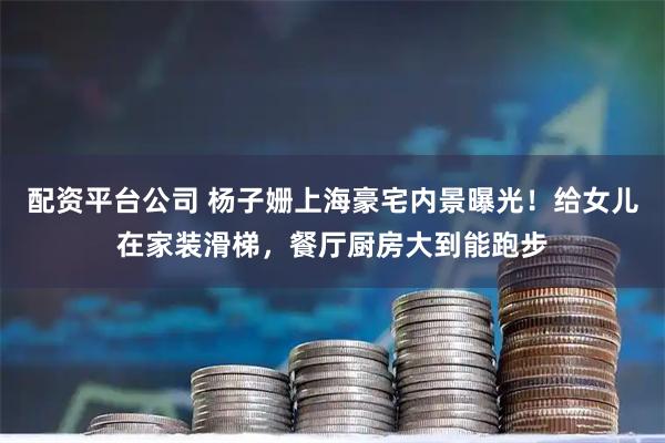 配资平台公司 杨子姗上海豪宅内景曝光！给女儿在家装滑梯，餐厅厨房大到能跑步