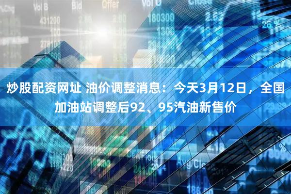 炒股配资网址 油价调整消息：今天3月12日，全国加油站调整后92、95汽油新售价