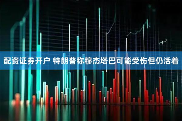 配资证券开户 特朗普称穆杰塔巴可能受伤但仍活着